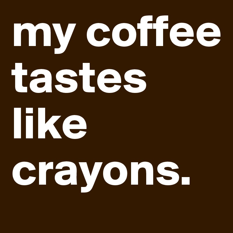 my coffee tastes like crayons. 