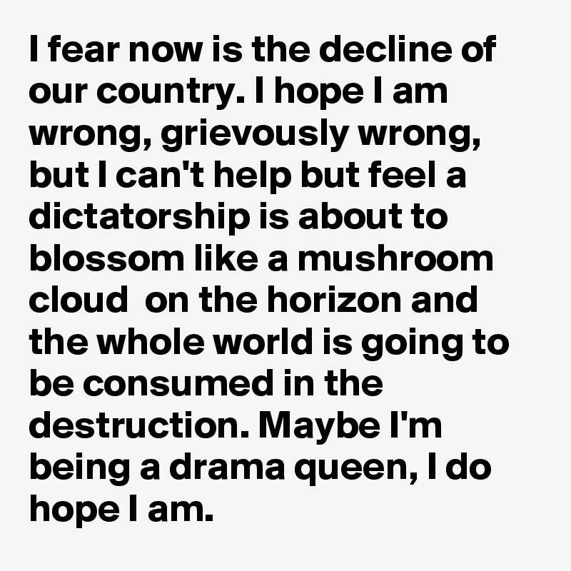 I fear now is the decline of our country. I hope I am wrong, grievously wrong, but I can't help but feel a dictatorship is about to blossom like a mushroom cloud  on the horizon and the whole world is going to be consumed in the destruction. Maybe I'm being a drama queen, I do hope I am.