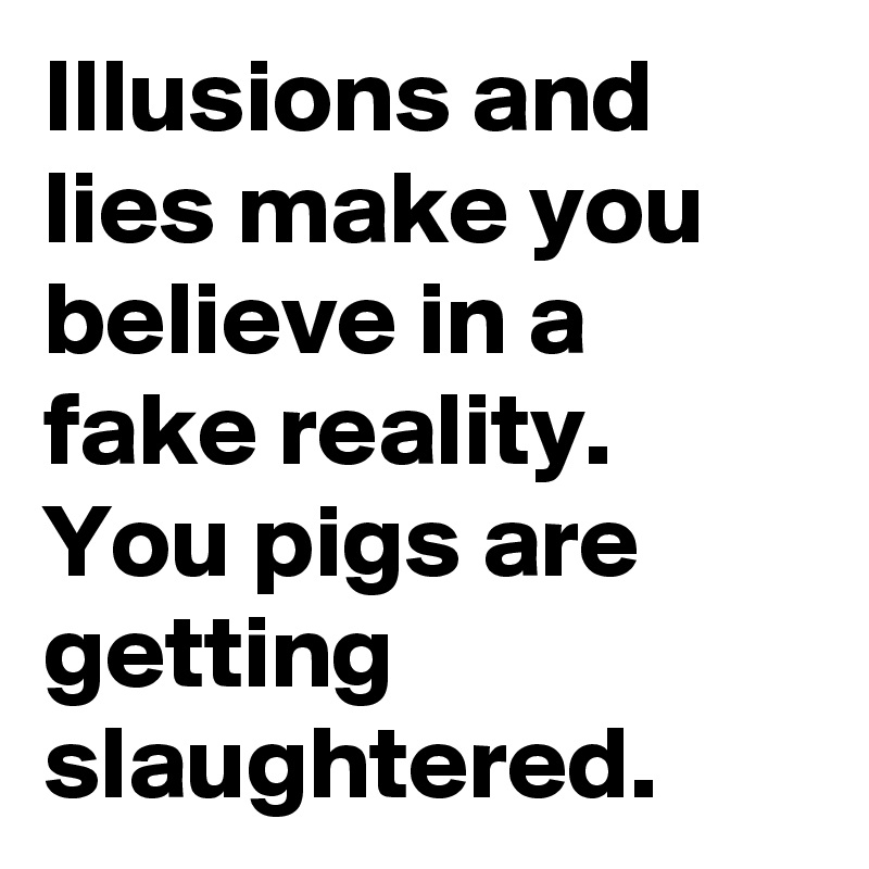 Illusions and lies make you believe in a fake reality. 
You pigs are getting slaughtered. 