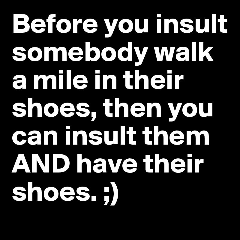 Before you insult somebody walk a mile in their shoes, then you can insult them AND have their shoes. ;)
