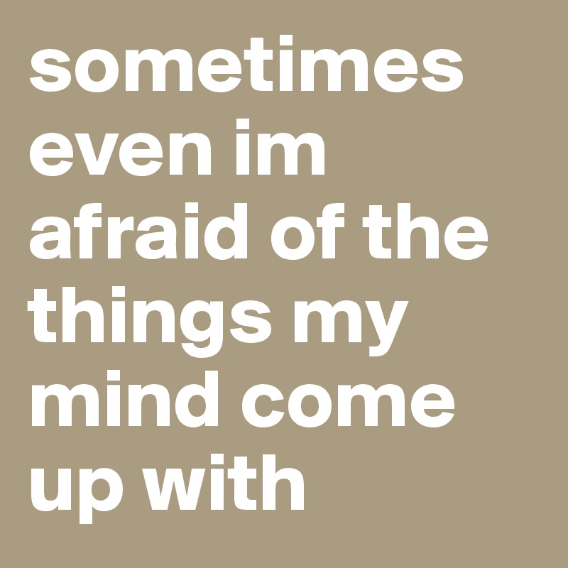 sometimes even im afraid of the things my mind come up with