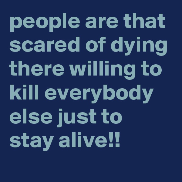 people are that scared of dying there willing to kill everybody else just to stay alive!!
