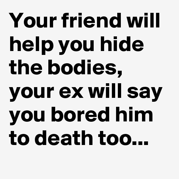 Your friend will help you hide the bodies, your ex will say you bored him to death too...