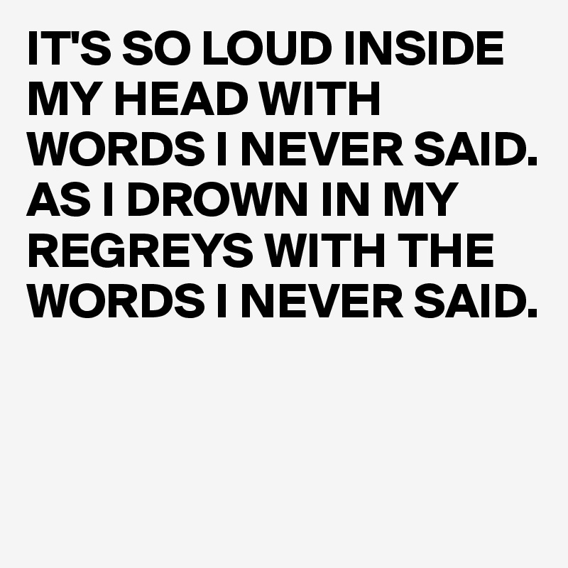 IT'S SO LOUD INSIDE MY HEAD WITH WORDS I NEVER SAID. AS I DROWN IN MY REGREYS WITH THE WORDS I NEVER SAID.



