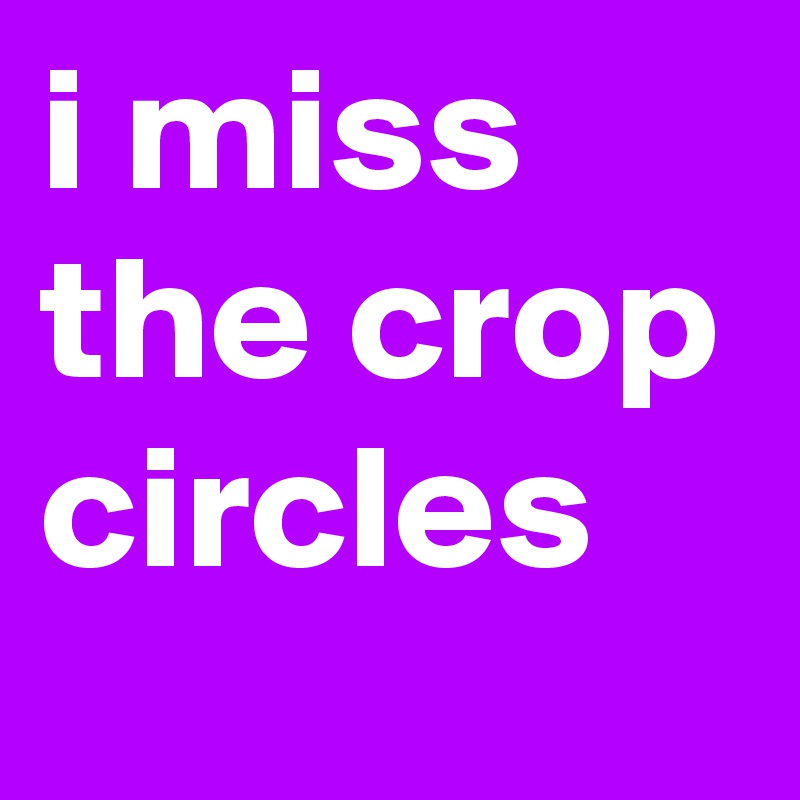 i miss the crop circles