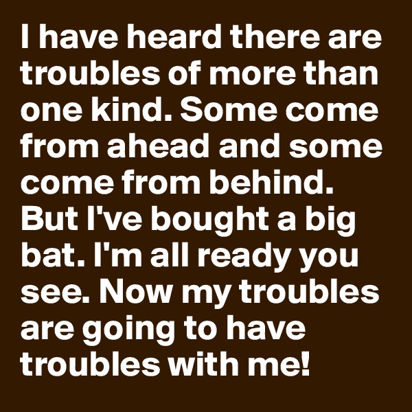 I have heard there are troubles of more than one kind. Some come from ahead and some come from behind. But I've bought a big bat. I'm all ready you see. Now my troubles are going to have troubles with me!