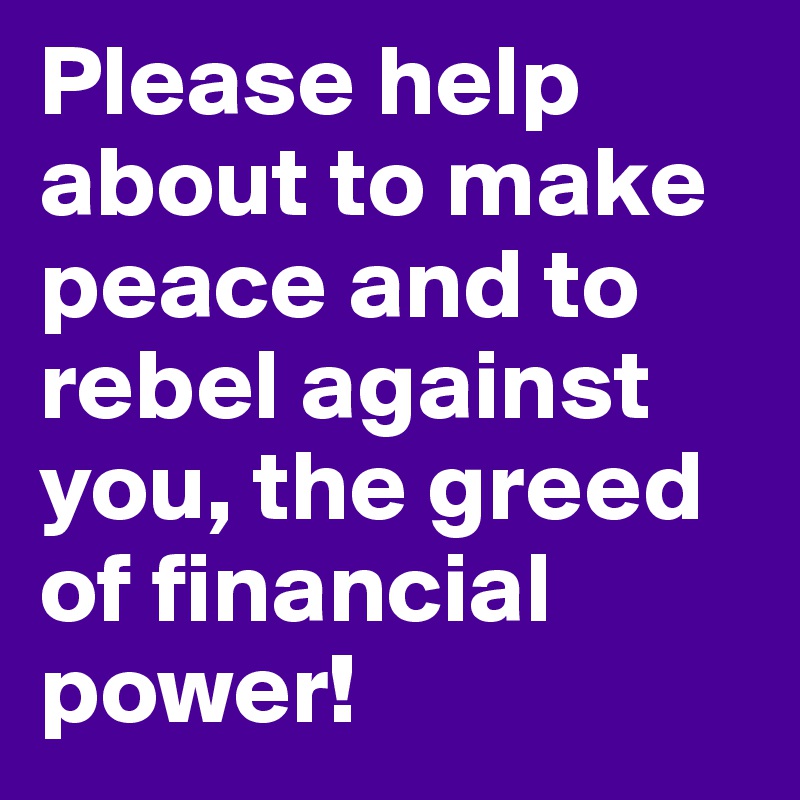 Please help about to make peace and to rebel against you, the greed of financial power!