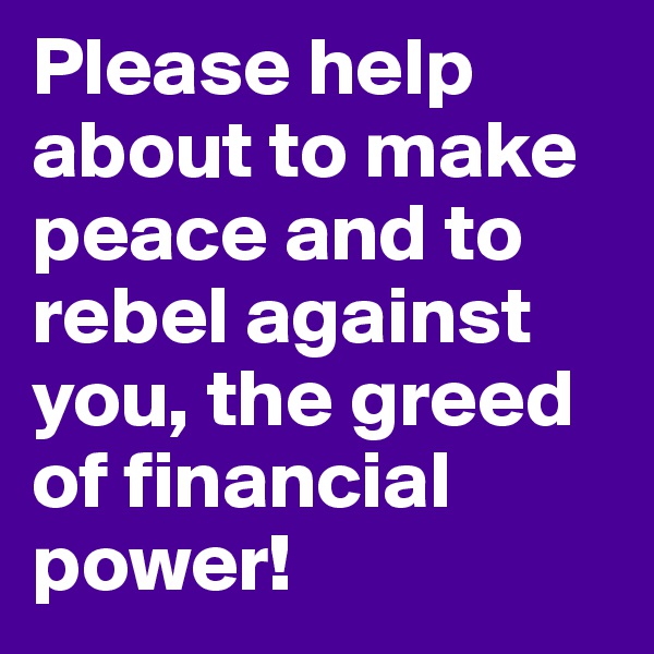 Please help about to make peace and to rebel against you, the greed of financial power!