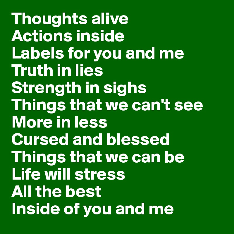 Thoughts alive
Actions inside
Labels for you and me
Truth in lies
Strength in sighs
Things that we can't see
More in less
Cursed and blessed
Things that we can be
Life will stress
All the best
Inside of you and me