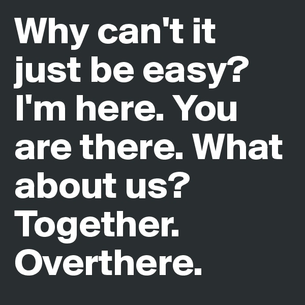 Why can't it just be easy? I'm here. You are there. What about us? Together. Overthere.