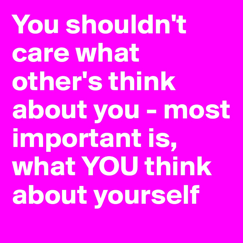 You shouldn't care what other's think about you - most important is, what YOU think about yourself