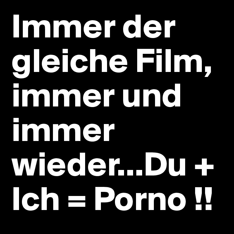 Immer der gleiche Film, immer und immer wieder...Du + Ich = Porno !! 