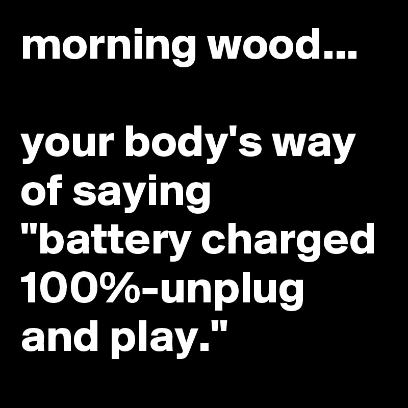morning wood...

your body's way of saying "battery charged 100%-unplug and play."