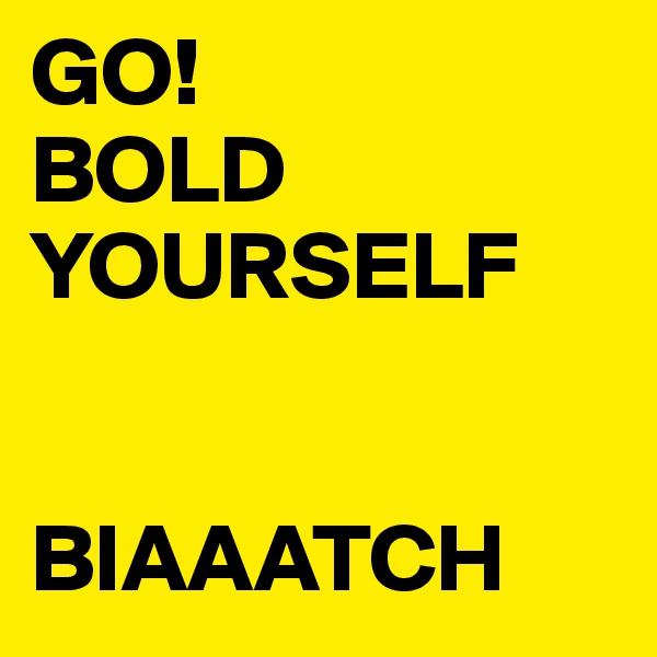 GO! 
BOLD YOURSELF


BIAAATCH