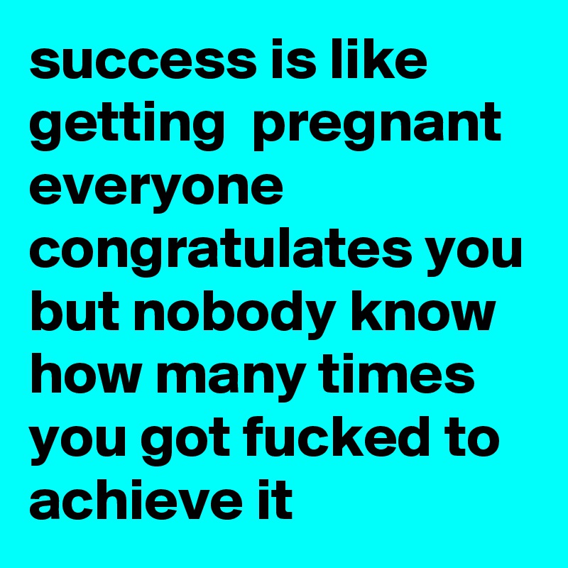 success is like getting  pregnant everyone congratulates you but nobody know how many times you got fucked to achieve it