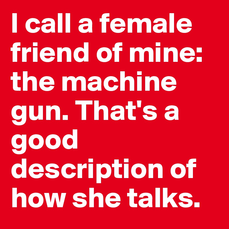 I call a female friend of mine: the machine gun. That's a good description of how she talks.