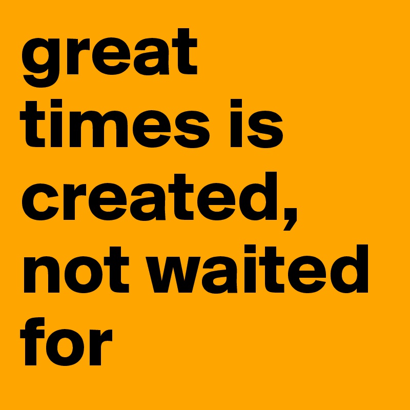 great times is created, not waited for