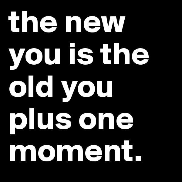 the new you is the old you plus one moment.