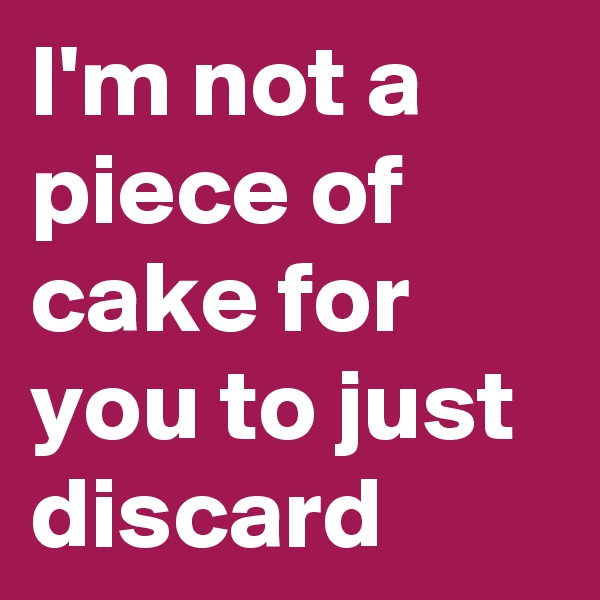 I'm not a piece of cake for you to just discard