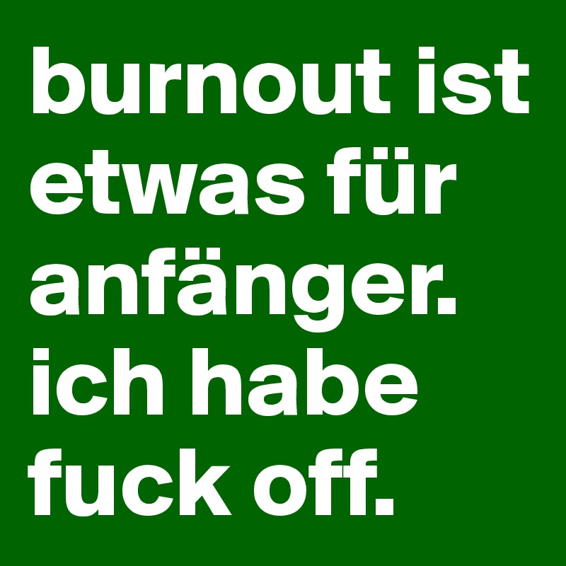 burnout ist etwas für anfänger. ich habe fuck off.
