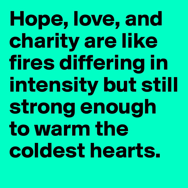 Hope, love, and charity are like fires differing in intensity but still strong enough to warm the coldest hearts.