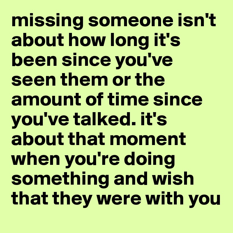 missing someone isn't about how long it's been since you've seen them or the amount of time since you've talked. it's about that moment when you're doing something and wish that they were with you