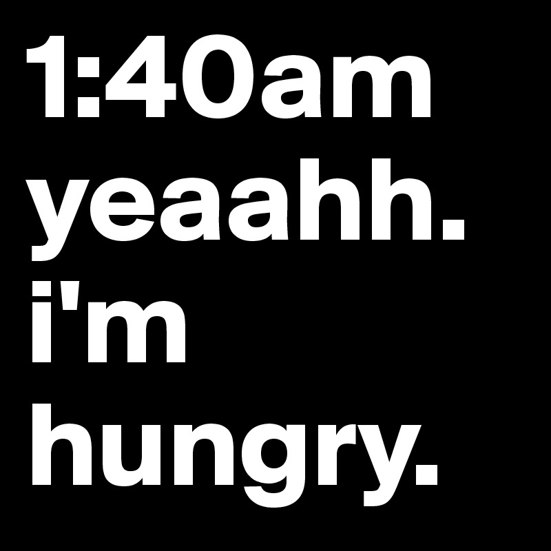 1:40am yeaahh. i'm hungry.
