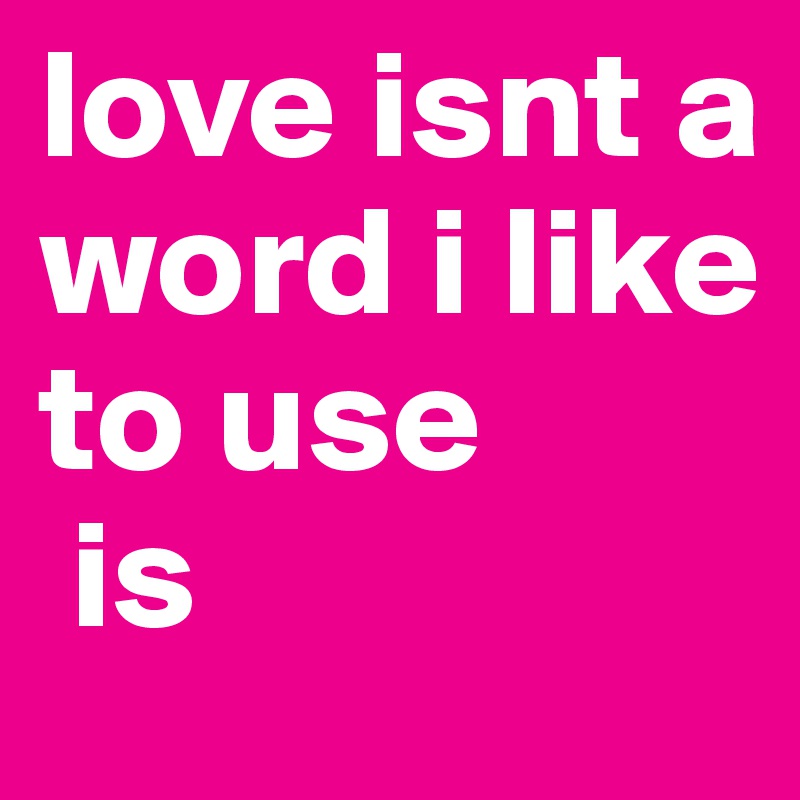 love isnt a word i like to use 
 is