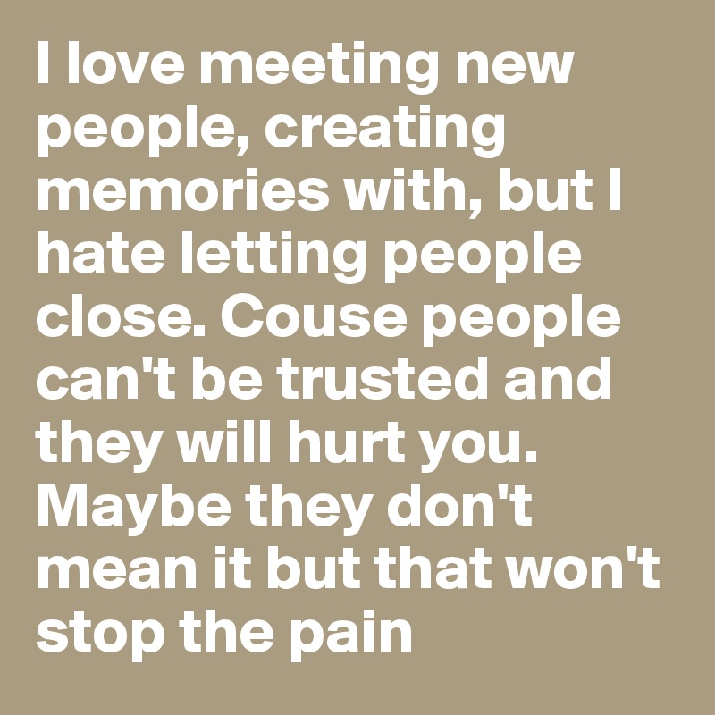 I love meeting new people, creating memories with, but I hate letting people close. Couse people can't be trusted and they will hurt you. Maybe they don't mean it but that won't stop the pain