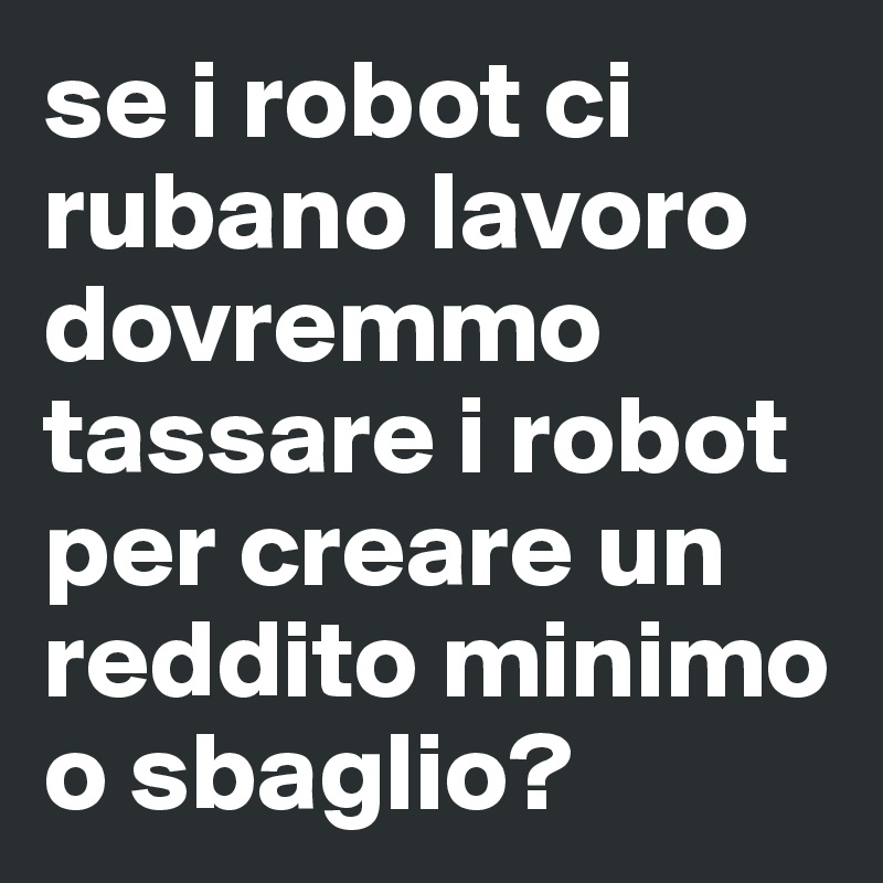 se i robot ci rubano lavoro dovremmo tassare i robot per creare un reddito minimo o sbaglio?