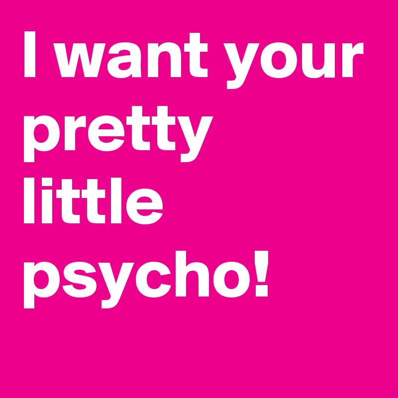 I want your pretty little psycho!