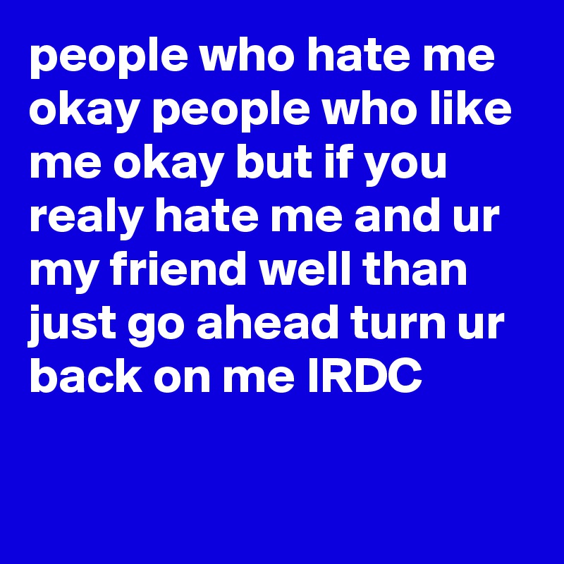 people who hate me okay people who like me okay but if you realy hate me and ur my friend well than just go ahead turn ur back on me IRDC

