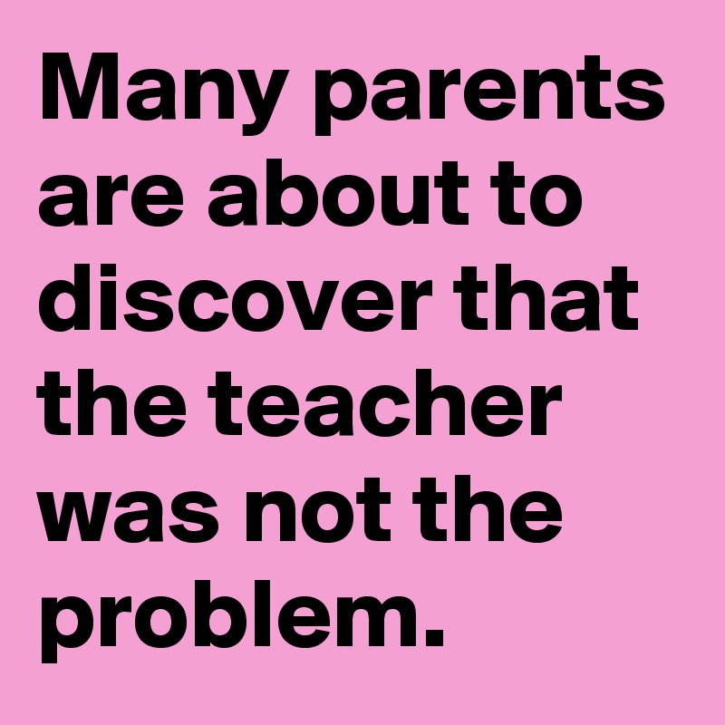 Many parents are about to discover that the teacher was not the problem. 