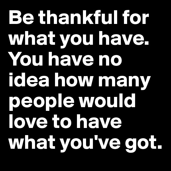 Be thankful for what you have. You have no idea how many people would love to have what you've got.
