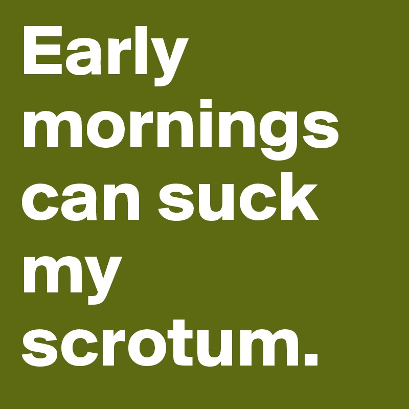 Early mornings can suck my scrotum.