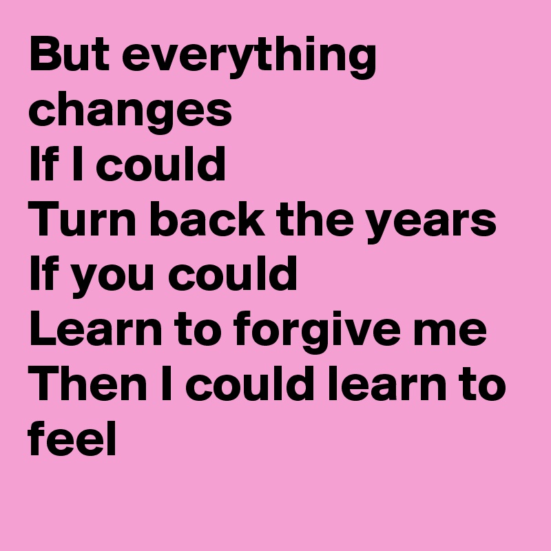 But everything changes
If I could
Turn back the years
If you could 
Learn to forgive me
Then I could learn to feel
