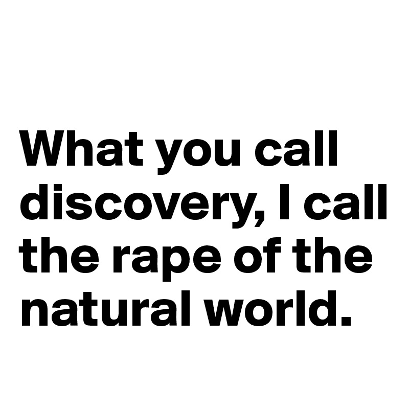                                

What you call discovery, I call the rape of the natural world.