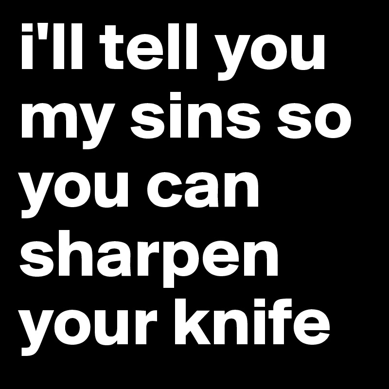 i'll tell you my sins so you can sharpen your knife