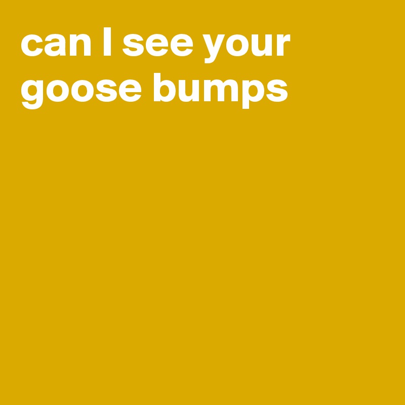 can I see your goose bumps





