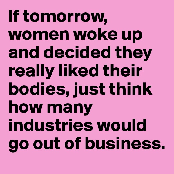 If tomorrow, women woke up and decided they really liked their bodies, just think how many industries would go out of business. 