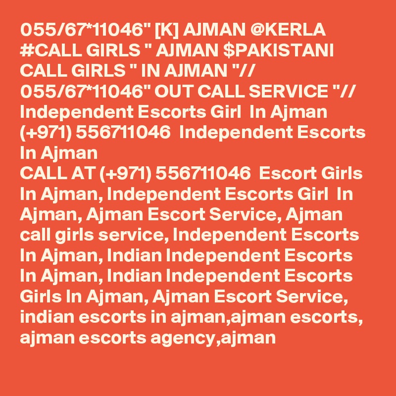 055/67*11046" [K] AJMAN @KERLA #CALL GIRLS " AJMAN $PAKISTANI CALL GIRLS " IN AJMAN "// 055/67*11046" OUT CALL SERVICE "// Independent Escorts Girl  In Ajman (+971) 556711046  Independent Escorts In Ajman
CALL AT (+971) 556711046  Escort Girls In Ajman, Independent Escorts Girl  In Ajman, Ajman Escort Service, Ajman call girls service, Independent Escorts In Ajman, Indian Independent Escorts In Ajman, Indian Independent Escorts Girls In Ajman, Ajman Escort Service, indian escorts in ajman,ajman escorts, ajman escorts agency,ajman 
