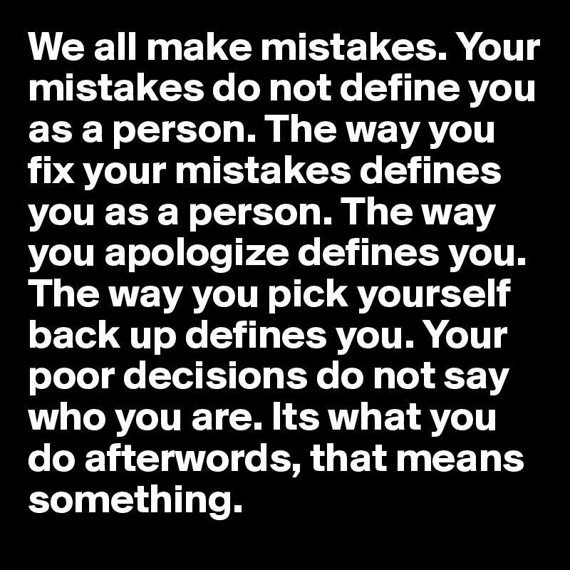 We all make mistakes. Your mistakes do not define you as a person. The way you fix your mistakes defines you as a person. The way you apologize defines you. The way you pick yourself back up defines you. Your poor decisions do not say who you are. Its what you do afterwords, that means something.