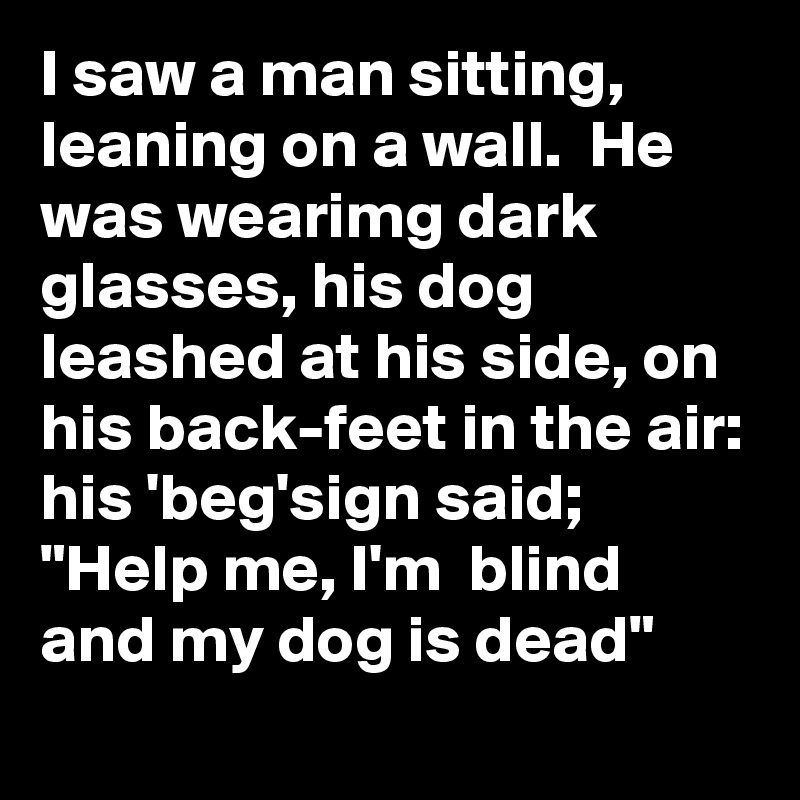 I saw a man sitting, leaning on a wall.  He was wearimg dark glasses, his dog leashed at his side, on his back-feet in the air: his 'beg'sign said;
"Help me, I'm  blind and my dog is dead"
