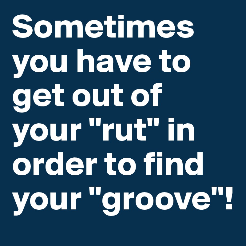 Sometimes you have to get out of your "rut" in order to find your "groove"!