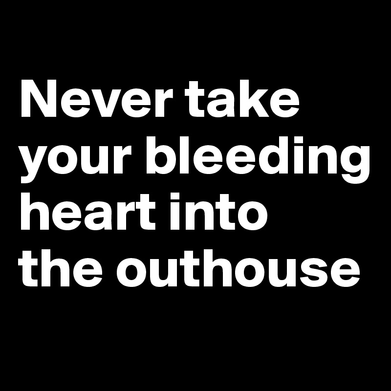 
Never take your bleeding
heart into
the outhouse
