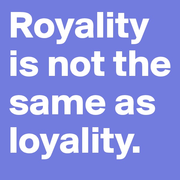 Royality is not the same as loyality.