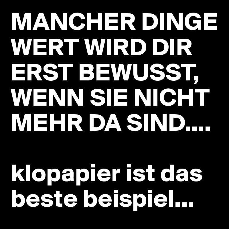 MANCHER DINGE WERT WIRD DIR ERST BEWUSST, WENN SIE NICHT MEHR DA SIND....

klopapier ist das beste beispiel...