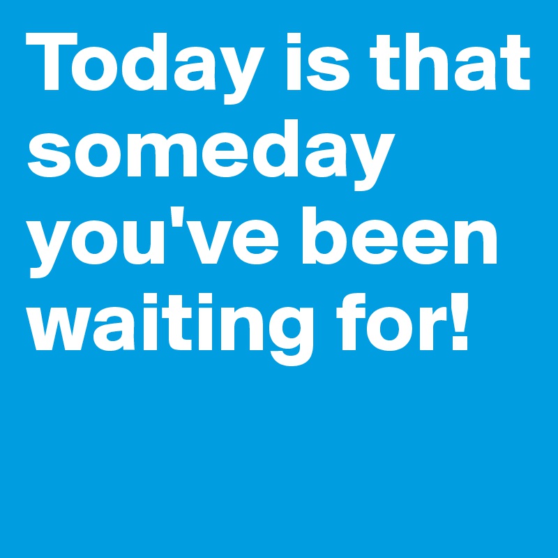 Today is that someday you've been waiting for!
