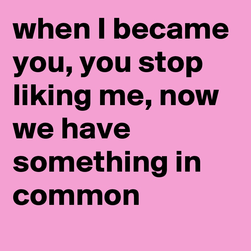 when I became you, you stop liking me, now we have something in common