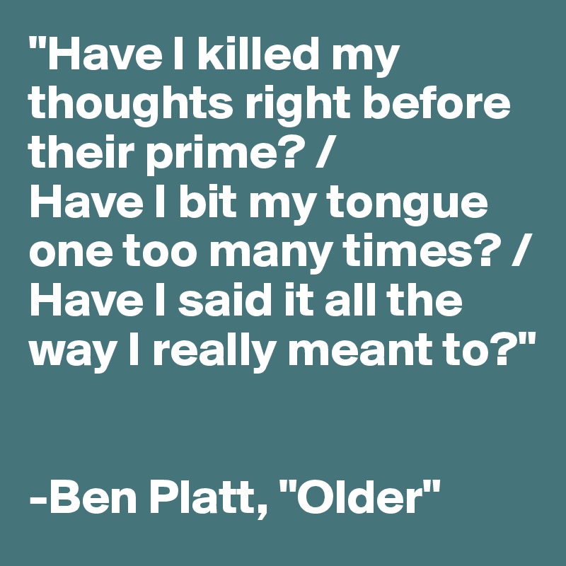 "Have I killed my thoughts right before their prime? /
Have I bit my tongue one too many times? /
Have I said it all the way I really meant to?"


-Ben Platt, "Older"